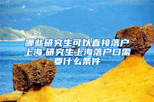 哪些研究生可以直接落户上海,研究生上海落户口需要什么条件