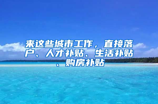 来这些城市工作，直接落户、人才补贴、生活补贴、购房补贴