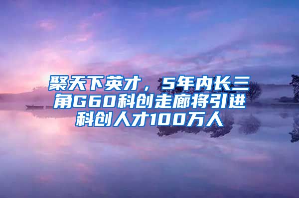 聚天下英才，5年内长三角G60科创走廊将引进科创人才100万人