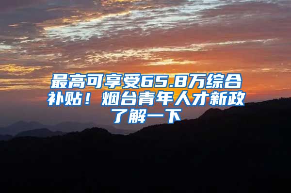 最高可享受65.8万综合补贴！烟台青年人才新政了解一下