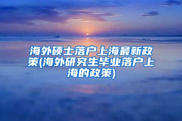 海外硕士落户上海最新政策(海外研究生毕业落户上海的政策)