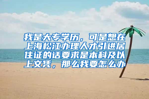我是大专学历，可是想在上海松江办理人才引进居住证的话要求是本科及以上文凭，那么我要怎么办