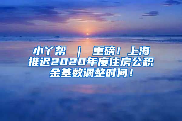 小丫帮 ｜ 重磅！上海推迟2020年度住房公积金基数调整时间！