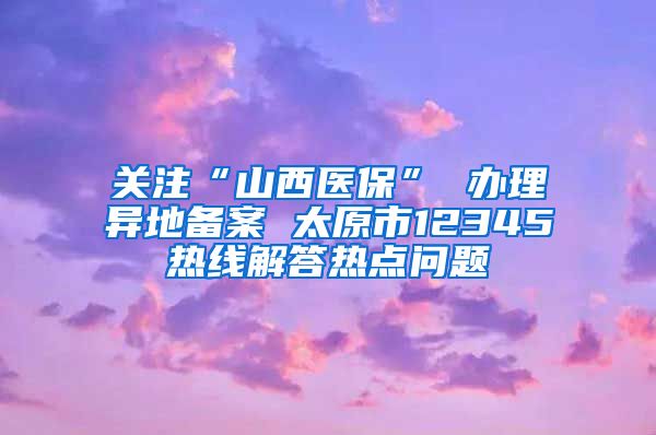 关注“山西医保” 办理异地备案 太原市12345热线解答热点问题