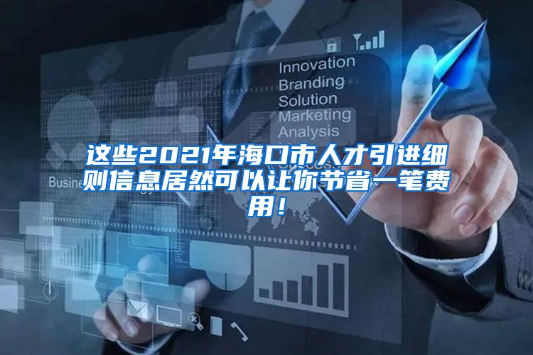 这些2021年海口市人才引进细则信息居然可以让你节省一笔费用！