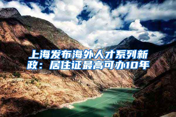 上海发布海外人才系列新政：居住证最高可办10年