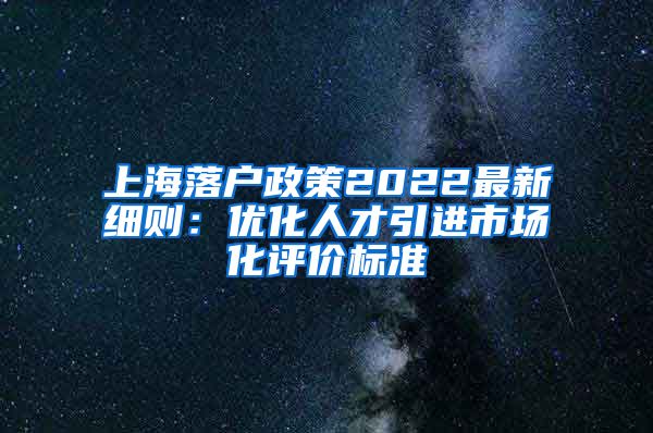 上海落户政策2022最新细则：优化人才引进市场化评价标准