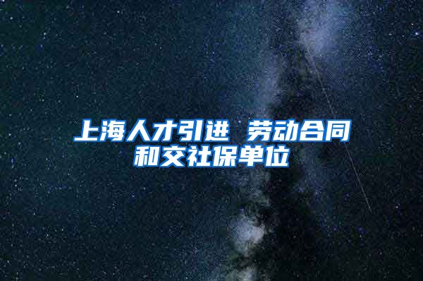 上海人才引进 劳动合同和交社保单位