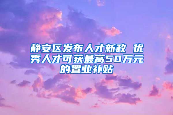 静安区发布人才新政 优秀人才可获最高50万元的置业补贴