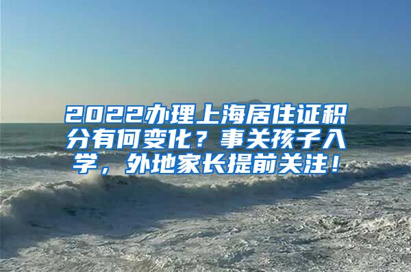 2022办理上海居住证积分有何变化？事关孩子入学，外地家长提前关注！