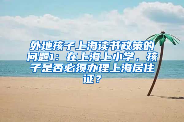 外地孩子上海读书政策的问题1：在上海上小学，孩子是否必须办理上海居住证？