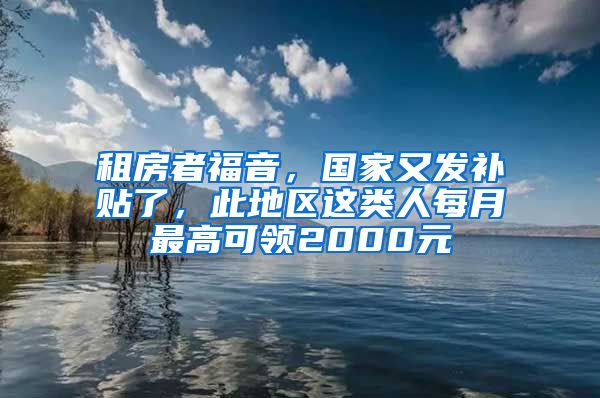 租房者福音，国家又发补贴了，此地区这类人每月最高可领2000元