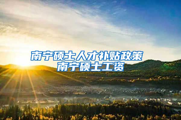南宁硕士人才补贴政策 南宁硕士工资