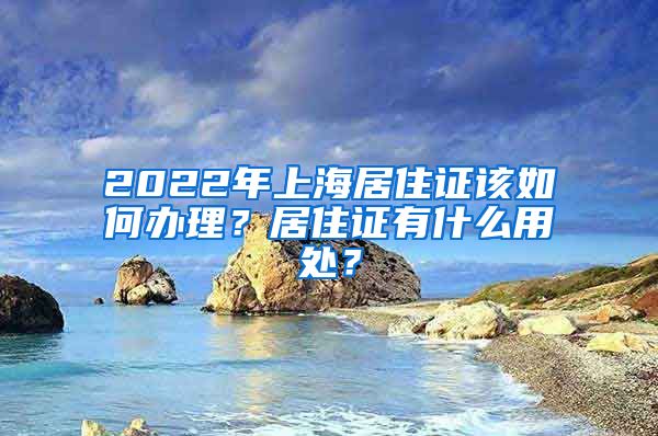 2022年上海居住证该如何办理?居住证有什么用处?