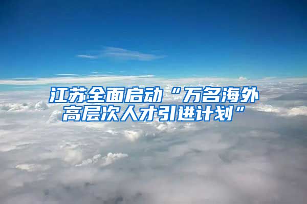 江苏全面启动“万名海外高层次人才引进计划”