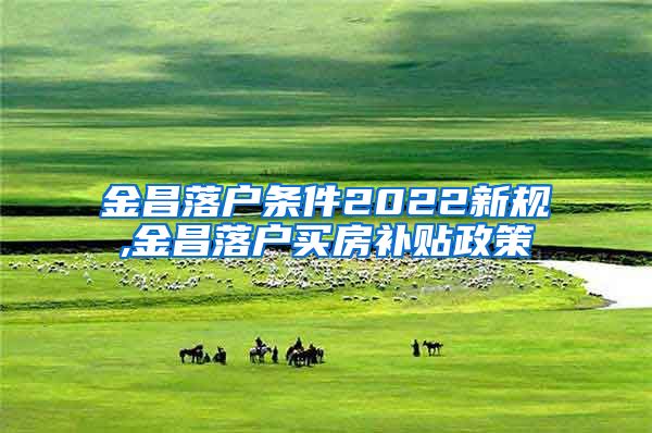 金昌落户条件2022新规,金昌落户买房补贴政策