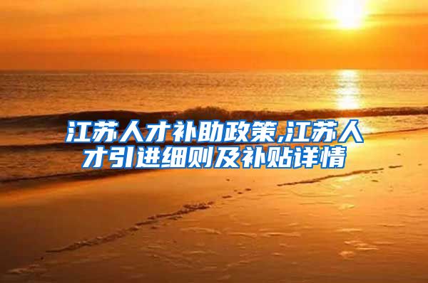 江苏人才补助政策,江苏人才引进细则及补贴详情