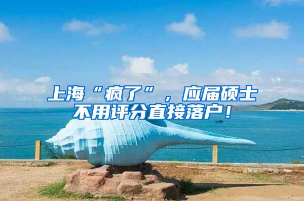 上海“疯了”，应届硕士不用评分直接落户！