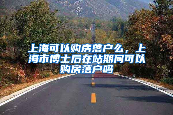 上海可以购房落户么，上海市博士后在站期间可以购房落户吗