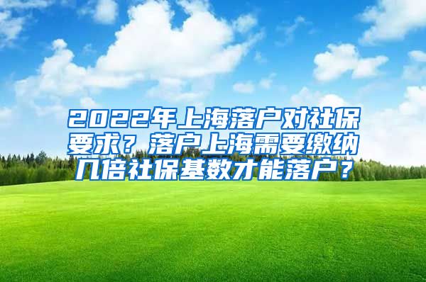 2022年上海落户对社保要求？落户上海需要缴纳几倍社保基数才能落户？