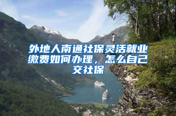 外地人南通社保灵活就业缴费如何办理,怎么自己交社保