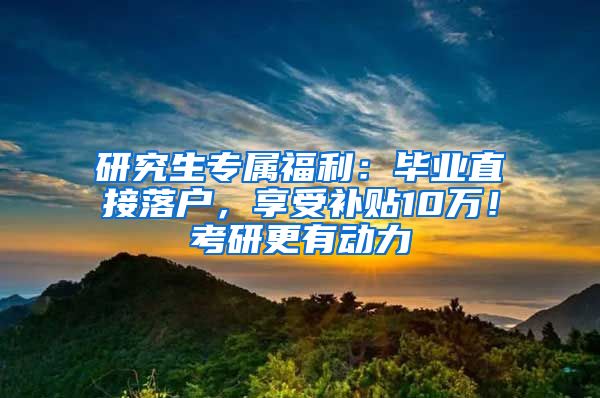 研究生专属福利：毕业直接落户，享受补贴10万！考研更有动力