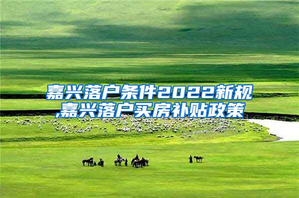嘉兴落户条件2022新规,嘉兴落户买房补贴政策