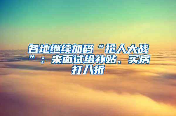 各地继续加码“抢人大战”：来面试给补贴、买房打八折