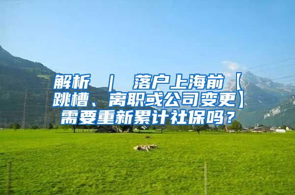 解析 ｜ 落户上海前【跳槽、离职或公司变更】需要重新累计社保吗？