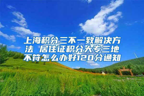 上海积分三不一致解决方法 居住证积分大专三地不符怎么办好120分通知