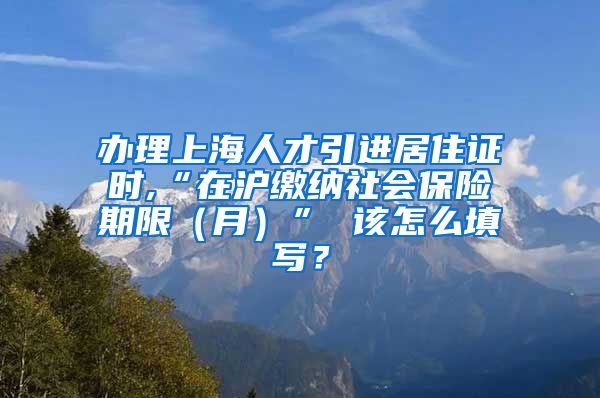 办理上海人才引进居住证时,“在沪缴纳社会保险期限(月)” 该怎么填写?