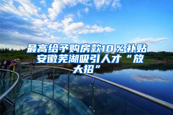 最高给予购房款10％补贴 安徽芜湖吸引人才“放大招”
