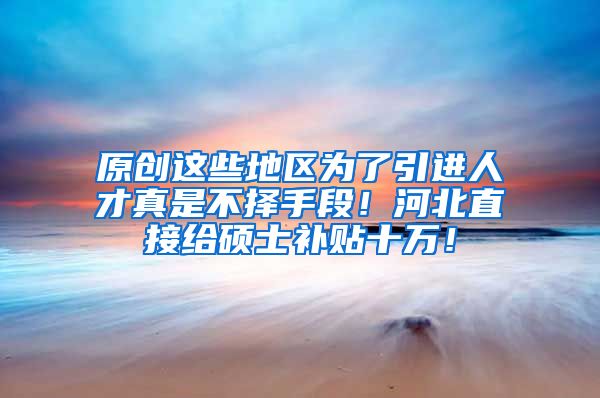 原创这些地区为了引进人才真是不择手段!河北直接给硕士补贴十万!