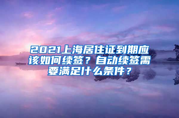 2021上海居住证到期应该如何续签？自动续签需要满足什么条件？
