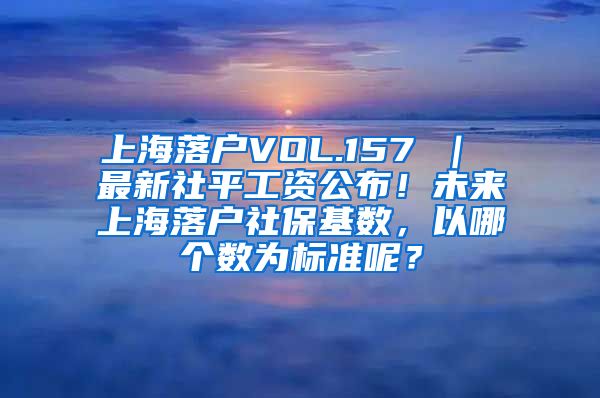 上海落户VOL.157 | 最新社平工资公布!未来上海落户社保基数,以哪个数为标准呢?