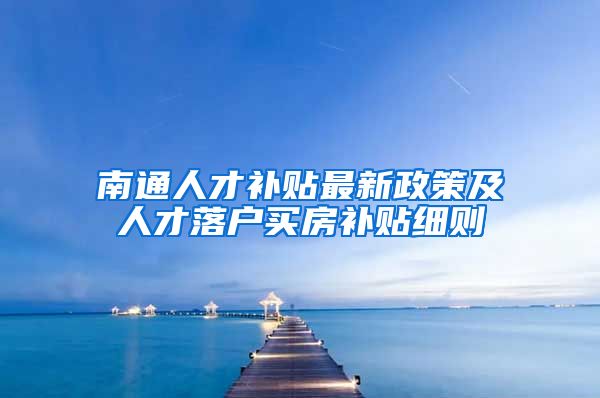 南通人才补贴最新政策及人才落户买房补贴细则