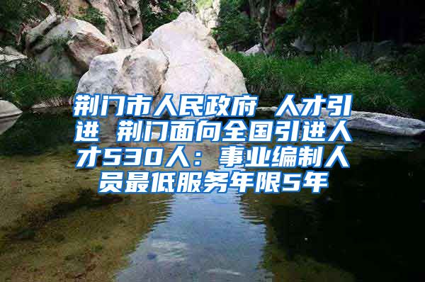 荆门市人民政府 人才引进 荆门面向全国引进人才530人：事业编制人员最低服务年限5年