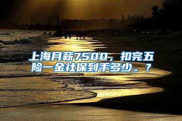 上海月薪7500，扣完五险一金社保到手多少。？