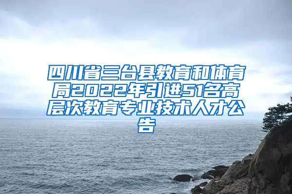 四川省三台县教育和体育局2022年引进51名高层次教育专业技术人才公告