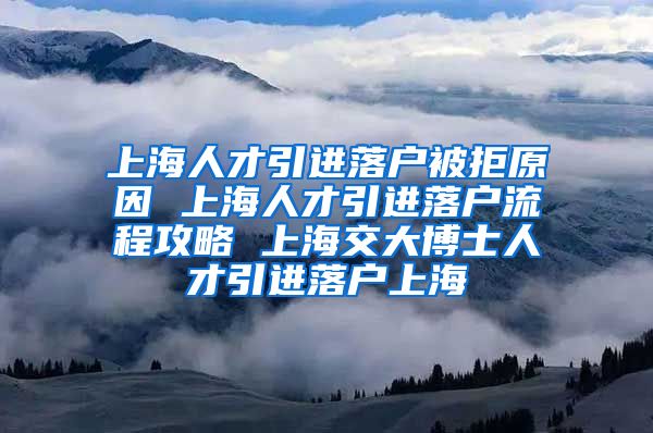 上海人才引进落户被拒原因 上海人才引进落户流程攻略 上海交大博士人才引进落户上海