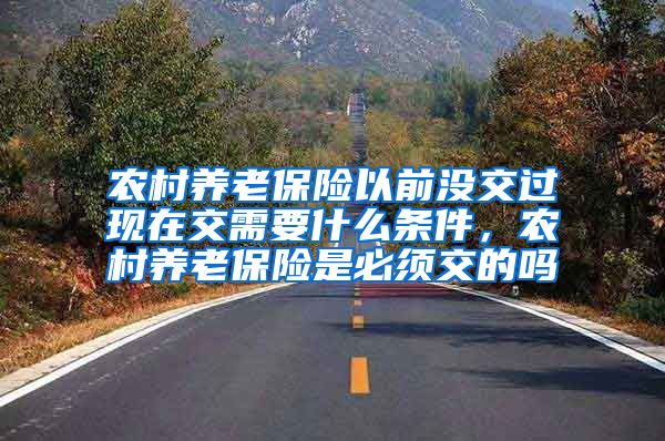 农村养老保险以前没交过现在交需要什么条件，农村养老保险是必须交的吗