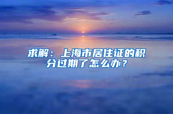 求解：上海市居住证的积分过期了怎么办？
