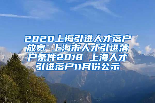 2020上海引进人才落户放宽 上海市人才引进落户条件2018 上海人才引进落户11月份公示