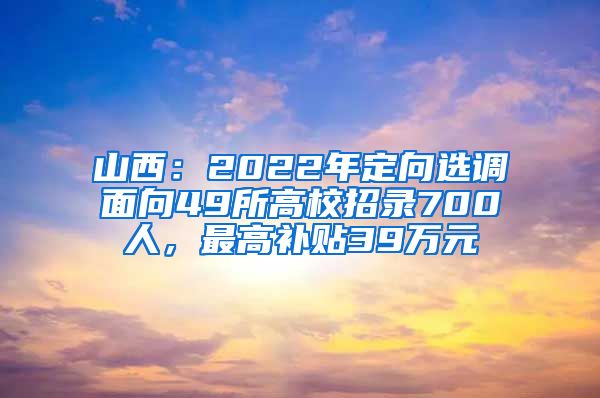 山西：2022年定向选调面向49所高校招录700人，最高补贴39万元