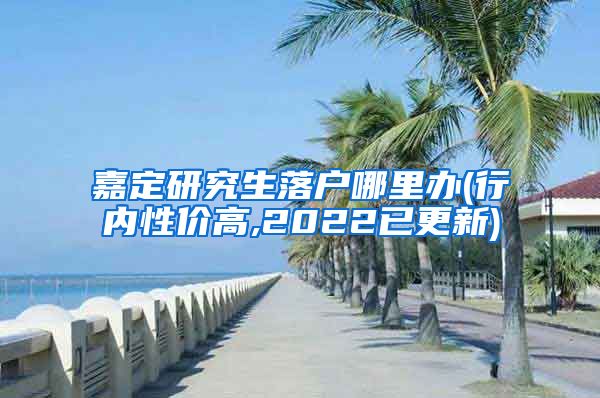 嘉定研究生落户哪里办(行内性价高,2022已更新)