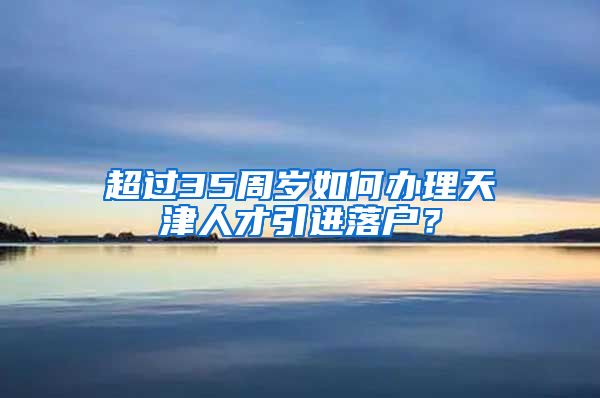 超过35周岁如何办理天津人才引进落户？