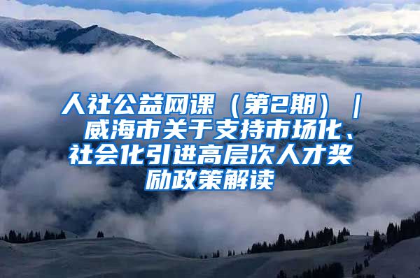 人社公益网课（第2期）｜ 威海市关于支持市场化、社会化引进高层次人才奖励政策解读