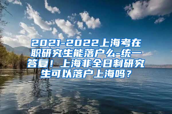 2021-2022上海考在职研究生能落户么-统一答复！上海非全日制研究生可以落户上海吗？