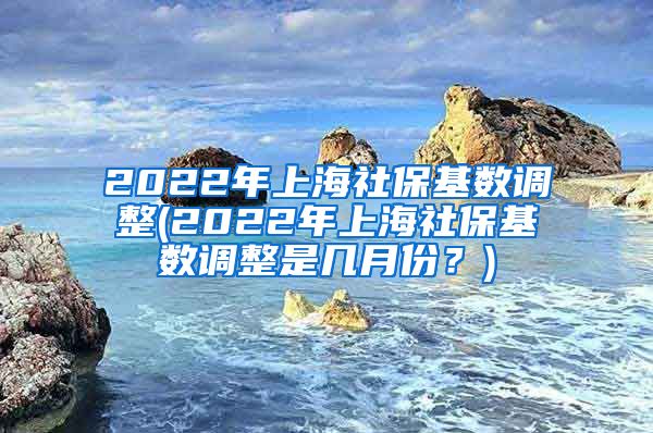 2022年上海社保基数调整(2022年上海社保基数调整是几月份？)