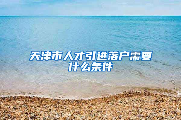 天津市人才引进落户需要什么条件